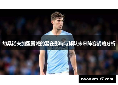 胡桑诺夫加盟曼城的潜在影响与球队未来阵容战略分析