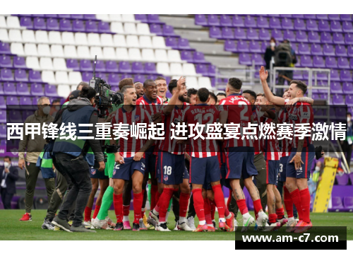 西甲锋线三重奏崛起 进攻盛宴点燃赛季激情 西甲锋线三重奏崛起 进攻盛宴点燃赛季激情