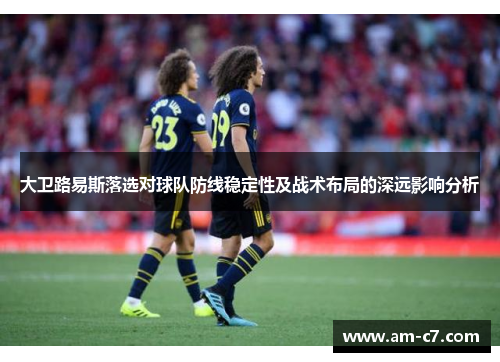 大卫路易斯落选对球队防线稳定性及战术布局的深远影响分析