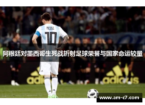 阿根廷对墨西哥生死战折射足球荣誉与国家命运较量