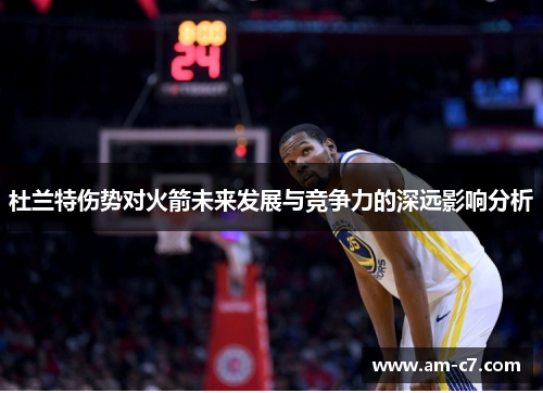 杜兰特伤势对火箭未来发展与竞争力的深远影响分析