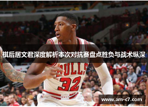 棋后居文君深度解析本次对抗赛盘点胜负与战术纵深