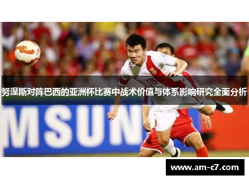 努涅斯对阵巴西的亚洲杯比赛中战术价值与体系影响研究全面分析 努涅斯对阵巴西的亚洲杯比赛中战术价值与体系影响研究全面分析