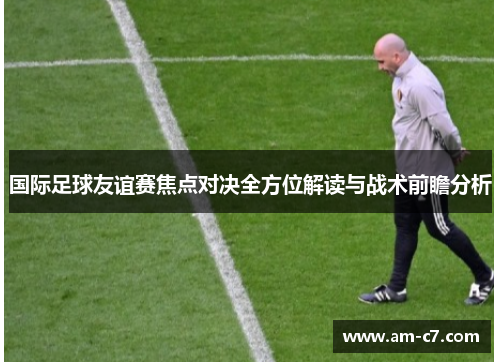 国际足球友谊赛焦点对决全方位解读与战术前瞻分析