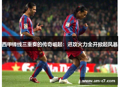 西甲锋线三重奏的传奇崛起：进攻火力全开掀起风暴