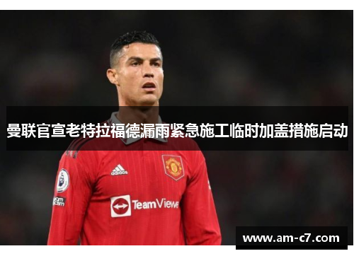 曼联官宣老特拉福德漏雨紧急施工临时加盖措施启动