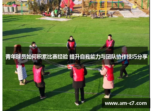 青年球员如何积累比赛经验 提升自我能力与团队协作技巧分享