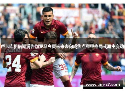 卢卡库租借期满告别罗马今夏未来去向成焦点意甲格局或再生变动