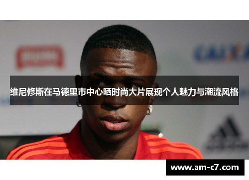 维尼修斯在马德里市中心晒时尚大片展现个人魅力与潮流风格