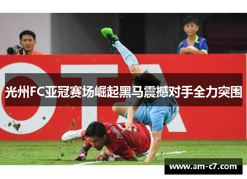 光州FC亚冠赛场崛起黑马震撼对手全力突围