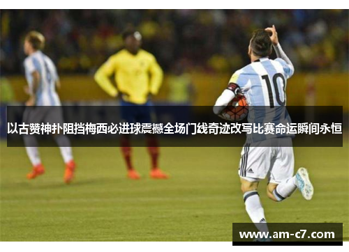 以古赞神扑阻挡梅西必进球震撼全场门线奇迹改写比赛命运瞬间永恒