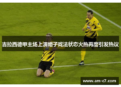吉拉西德甲主场上演帽子戏法状态火热再度引发热议