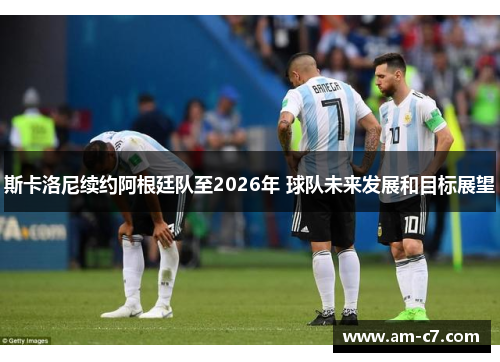 斯卡洛尼续约阿根廷队至2026年 球队未来发展和目标展望